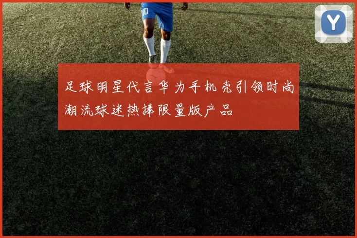 足球明星代言华为手机壳引领时尚潮流球迷热捧限量版产品