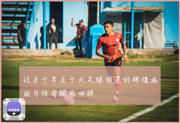 过去十年五十大足球明星的辉煌成就与传奇瞬间回顾