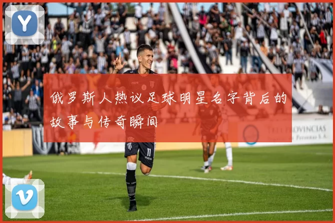 俄罗斯人热议足球明星名字背后的故事与传奇瞬间