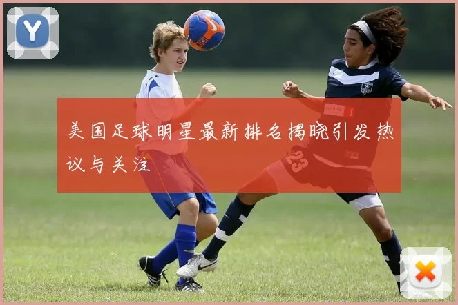 美国足球明星最新排名揭晓引发热议与关注
