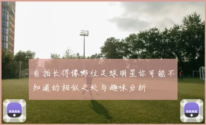 自拍长得像哪位足球明星你可能不知道的相似之处与趣味分析