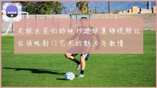 足球巨星们的绝妙进球集锦视频让你领略射门艺术的魅力与激情