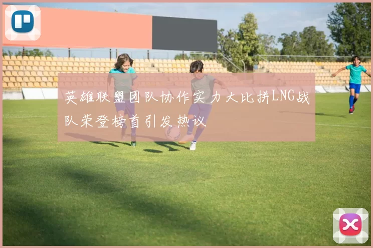 英雄联盟团队协作实力大比拼LNG战队荣登榜首引发热议