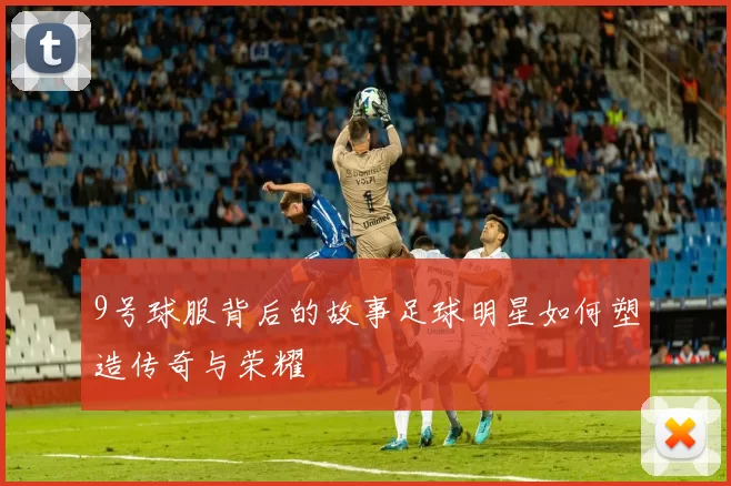 9号球服背后的故事足球明星如何塑造传奇与荣耀