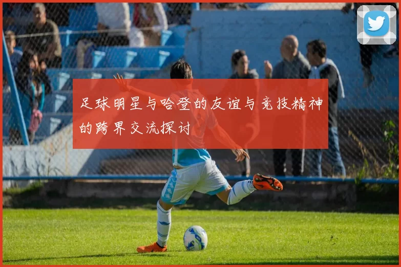 足球明星与哈登的友谊与竞技精神的跨界交流探讨