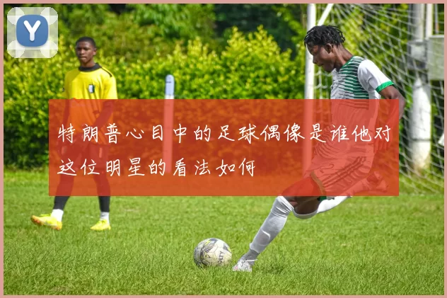 特朗普心目中的足球偶像是谁他对这位明星的看法如何