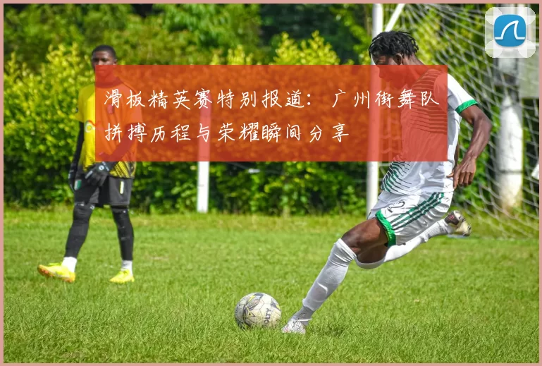滑板精英赛特别报道：广州街舞队拼搏历程与荣耀瞬间分享