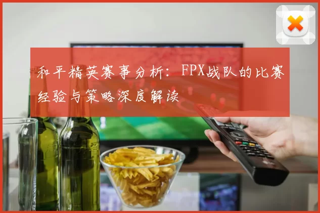 和平精英赛事分析：FPX战队的比赛经验与策略深度解读