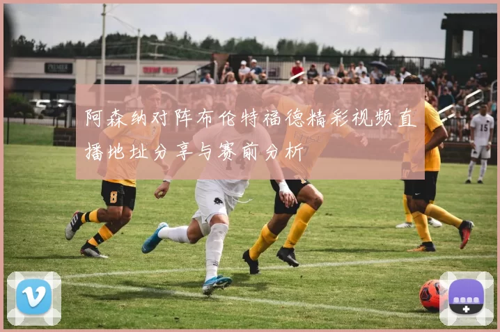 阿森纳对阵布伦特福德精彩视频直播地址分享与赛前分析