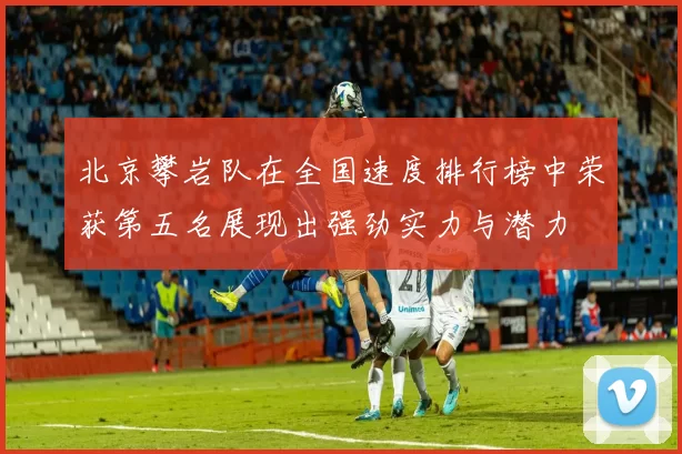 北京攀岩队在全国速度排行榜中荣获第五名展现出强劲实力与潜力