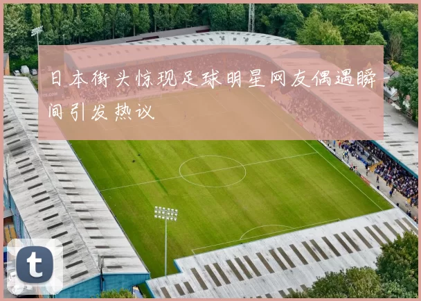 日本街头惊现足球明星网友偶遇瞬间引发热议