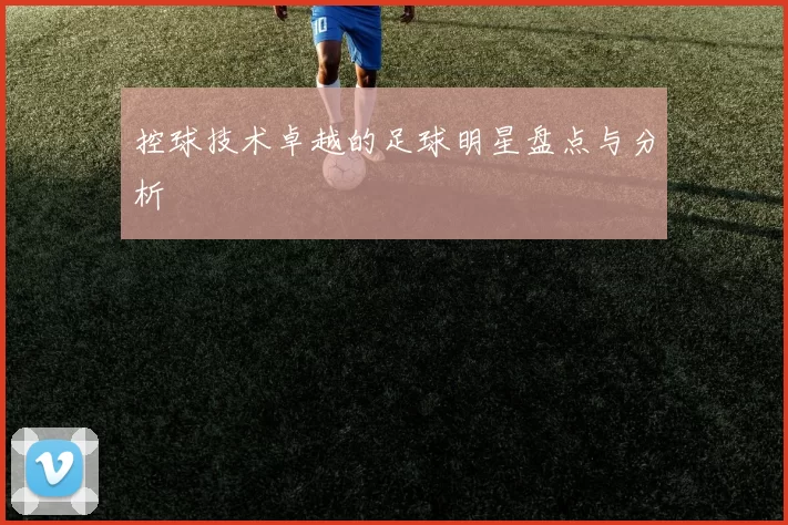 控球技术卓越的足球明星盘点与分析