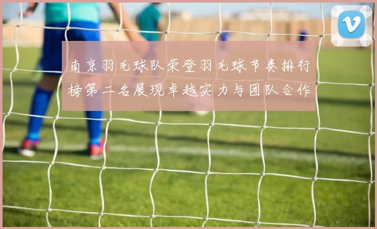南京羽毛球队荣登羽毛球节奏排行榜第二名展现卓越实力与团队合作精神