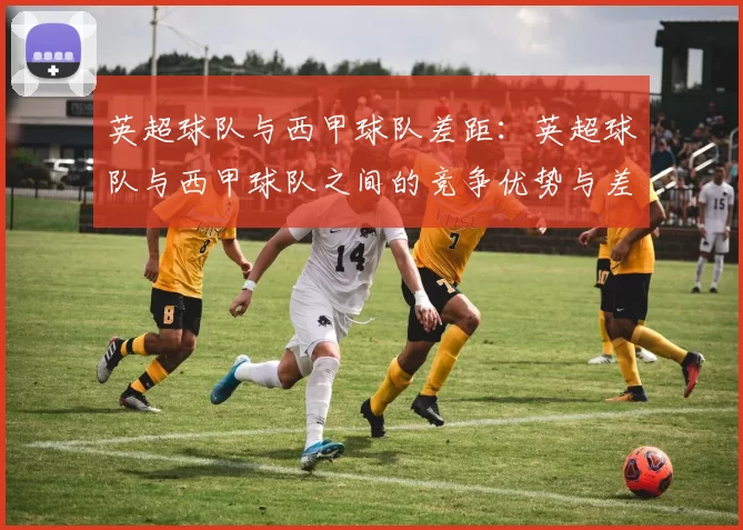 英超球队与西甲球队差距：英超球队与西甲球队之间的竞争优势与差距