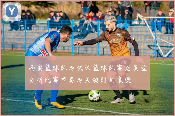 西安篮球队与武汉篮球队赛后复盘分析比赛节奏与关键时刻表现