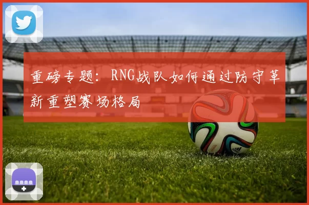 重磅专题：RNG战队如何通过防守革新重塑赛场格局