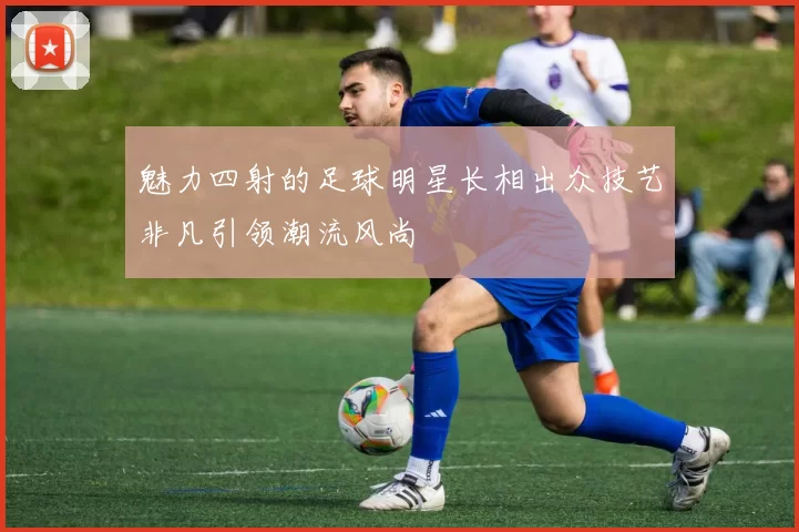 魅力四射的足球明星长相出众技艺非凡引领潮流风尚
