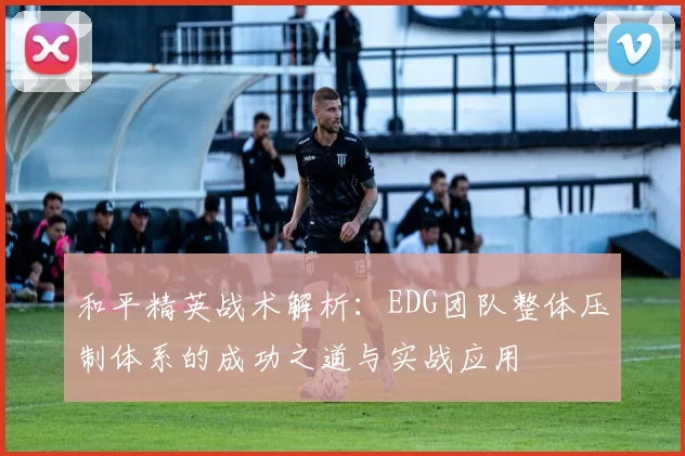 和平精英战术解析：EDG团队整体压制体系的成功之道与实战应用