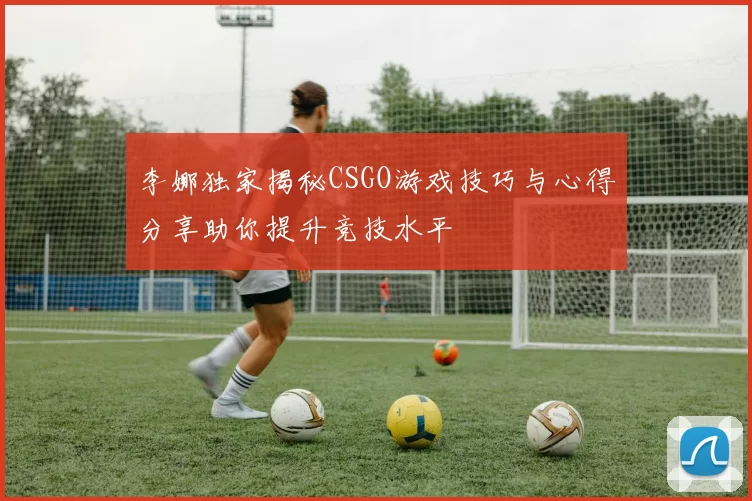 李娜独家揭秘CSGO游戏技巧与心得分享助你提升竞技水平