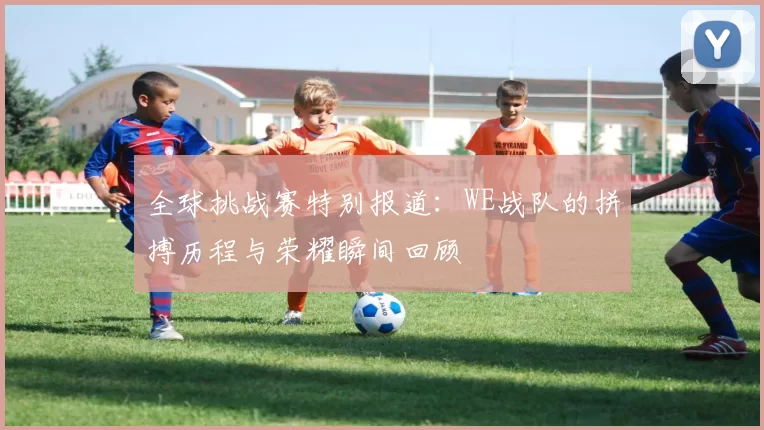 全球挑战赛特别报道：WE战队的拼搏历程与荣耀瞬间回顾