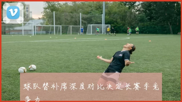 球队替补席深度对比决定长赛季竞争力