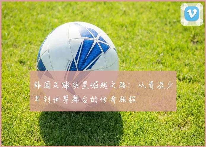 韩国足球明星崛起之路：从青涩少年到世界舞台的传奇旅程