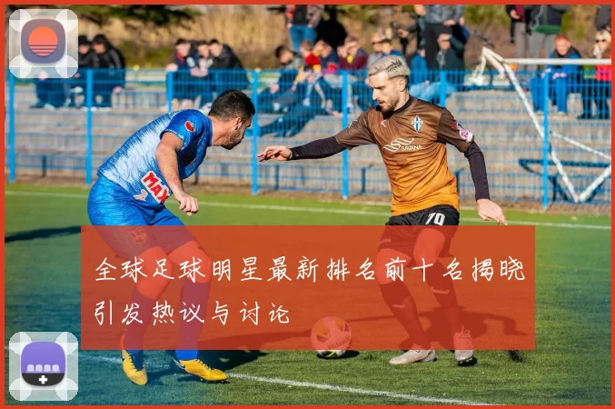 全球足球明星最新排名前十名揭晓引发热议与讨论