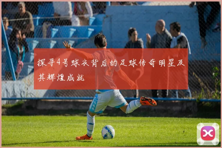 探寻4号球衣背后的足球传奇明星及其辉煌成就