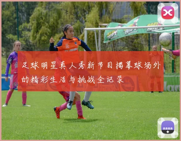 足球明星真人秀新节目揭幕球场外的精彩生活与挑战全记录