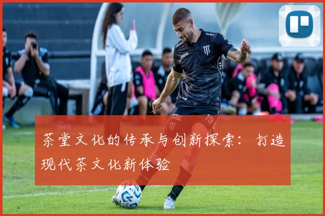 茶堂文化的传承与创新探索：打造现代茶文化新体验