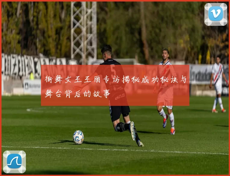 街舞女王王丽专访揭秘成功秘诀与舞台背后的故事