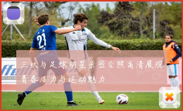 三玖与足球明星亲密合照高清展现青春活力与运动魅力