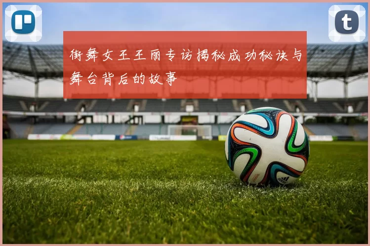 街舞女王王丽专访揭秘成功秘诀与舞台背后的故事