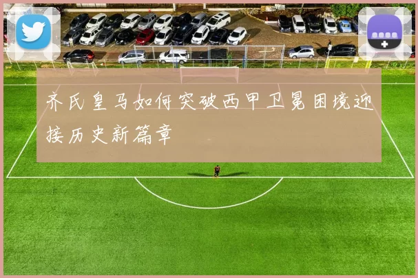 齐氏皇马如何突破西甲卫冕困境迎接历史新篇章
