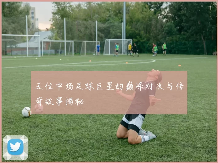 五位中场足球巨星的巅峰对决与传奇故事揭秘
