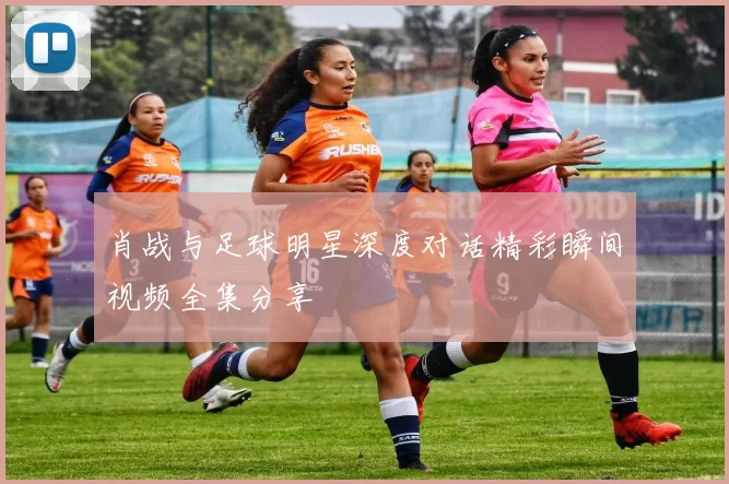 肖战与足球明星深度对话精彩瞬间视频全集分享