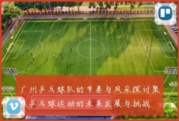 广州乒乓球队的节奏与风采探讨聚焦乒乓球运动的未来发展与挑战