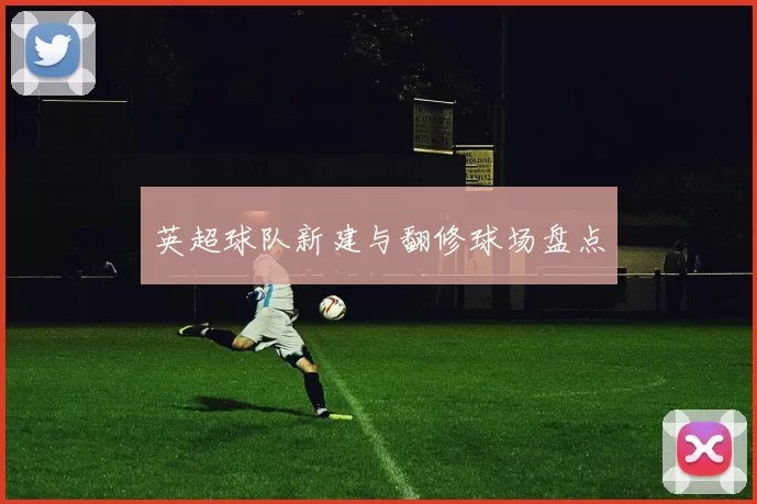 英超球队新建与翻修球场盘点