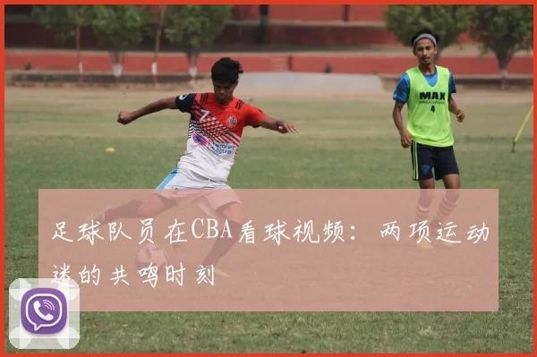 足球队员在CBA看球视频：两项运动迷的共鸣时刻