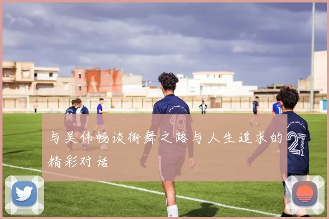 与吴伟畅谈街舞之路与人生追求的精彩对话