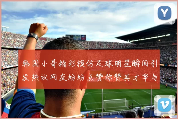 韩国小哥精彩模仿足球明星瞬间引发热议网友纷纷点赞称赞其才华与幽默感
