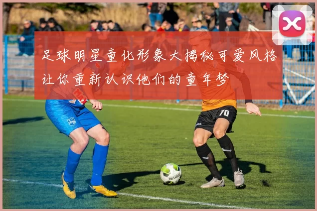 足球明星童化形象大揭秘可爱风格让你重新认识他们的童年梦
