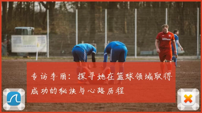 专访李丽：探寻她在篮球领域取得成功的秘诀与心路历程