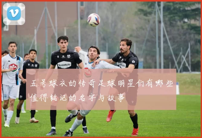 五号球衣的传奇足球明星们有哪些值得铭记的名字与故事