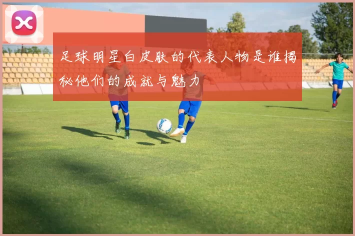 足球明星白皮肤的代表人物是谁揭秘他们的成就与魅力
