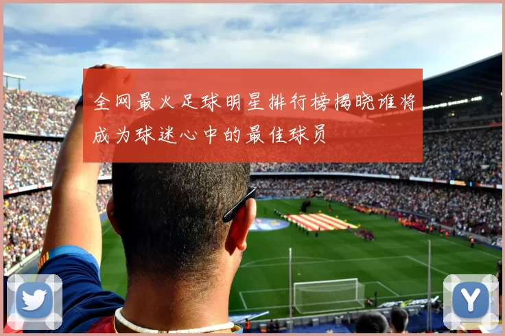 全网最火足球明星排行榜揭晓谁将成为球迷心中的最佳球员