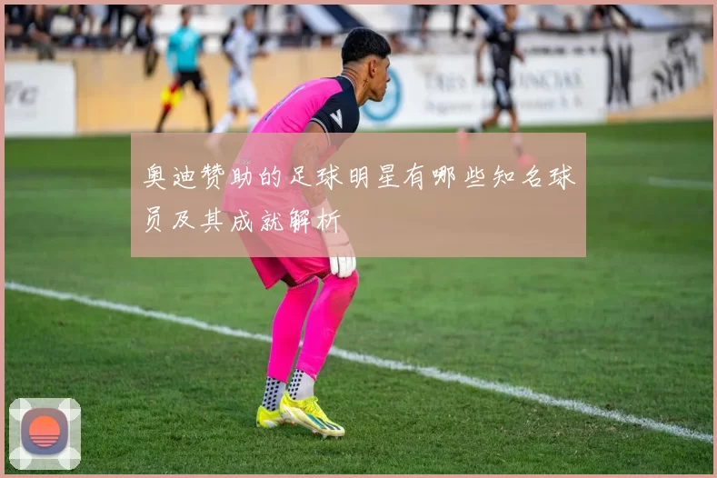 奥迪赞助的足球明星有哪些知名球员及其成就解析