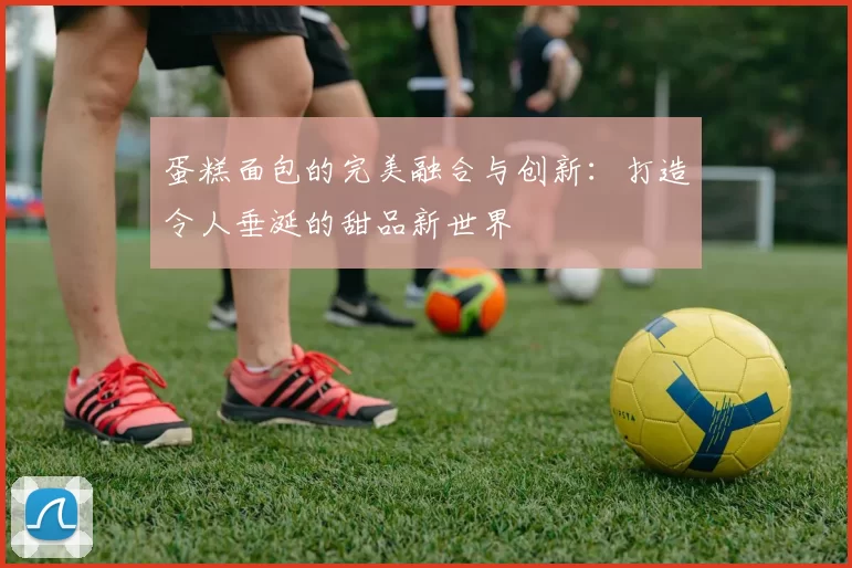 蛋糕面包的完美融合与创新：打造令人垂涎的甜品新世界