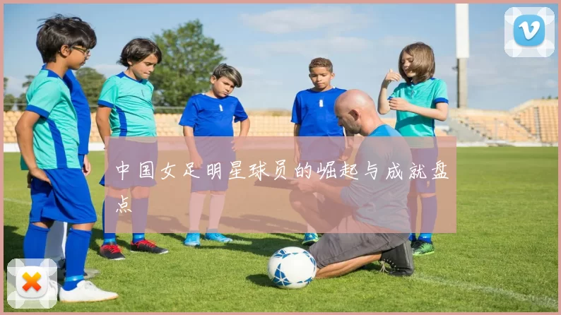 中国女足明星球员的崛起与成就盘点