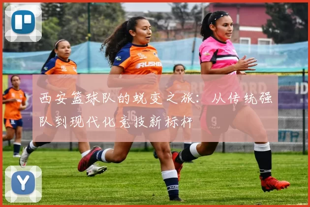 西安篮球队的蜕变之旅：从传统强队到现代化竞技新标杆